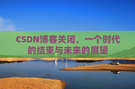 CSDN博客关闭，一个时代的结束与未来的展望